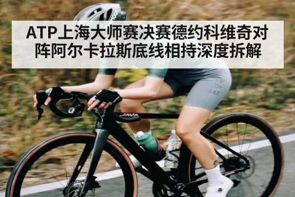 ATP上海大师赛决赛德约科维奇对阵阿尔卡拉斯底线相持深度拆解