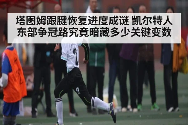 塔图姆跟腱恢复进度成谜 凯尔特人东部争冠路究竟暗藏多少关键变数